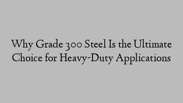 Why Grade 300 Steel Is the Ultimate Choice for Heavy-Duty Applications