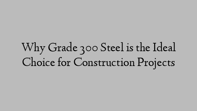 Why Grade 300 Steel is the Ideal Choice for Construction Projects