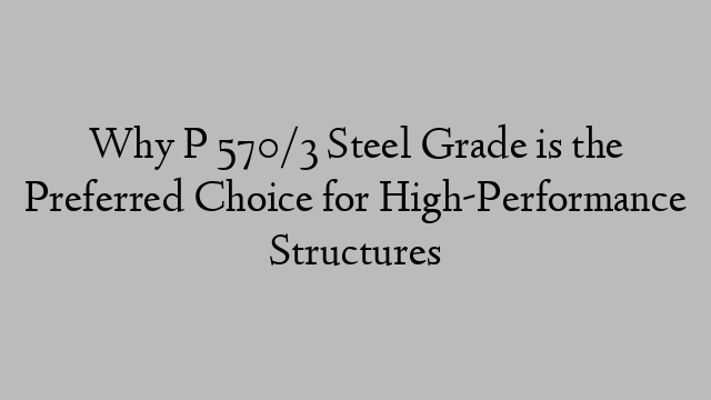 Why P 570/3 Steel Grade is the Preferred Choice for High-Performance Structures