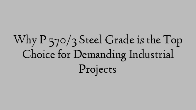 Why P 570/3 Steel Grade is the Top Choice for Demanding Industrial Projects