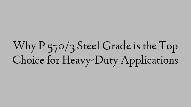 Why P 570/3 Steel Grade is the Top Choice for Heavy-Duty Applications