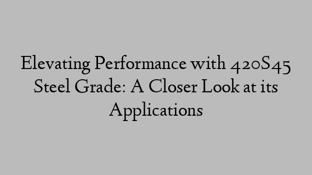 Elevating Performance with 420S45 Steel Grade: A Closer Look at its Applications