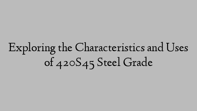 Exploring the Characteristics and Uses of 420S45 Steel Grade