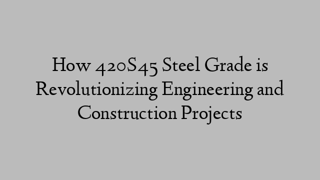 How 420S45 Steel Grade is Revolutionizing Engineering and Construction Projects