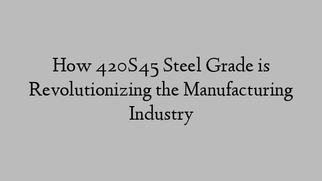 How 420S45 Steel Grade is Revolutionizing the Manufacturing Industry