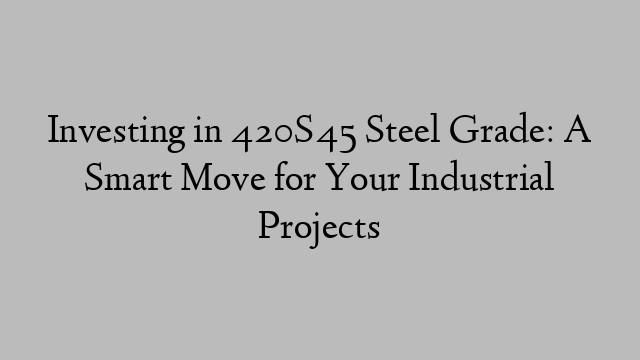 Investing in 420S45 Steel Grade: A Smart Move for Your Industrial Projects