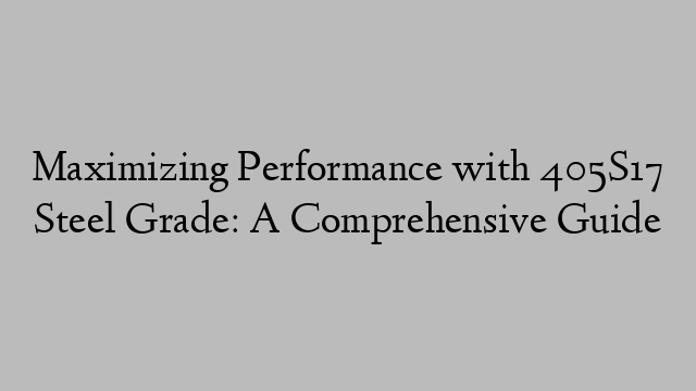 Maximizing Performance with 405S17 Steel Grade: A Comprehensive Guide