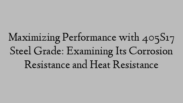 Maximizing Performance with 405S17 Steel Grade: Examining Its Corrosion Resistance and Heat Resistance