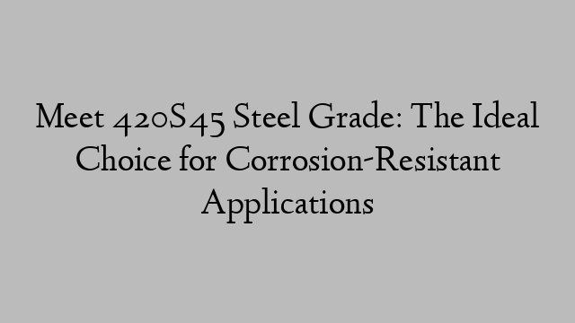 Meet 420S45 Steel Grade: The Ideal Choice for Corrosion-Resistant Applications