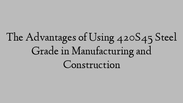 The Advantages of Using 420S45 Steel Grade in Manufacturing and Construction