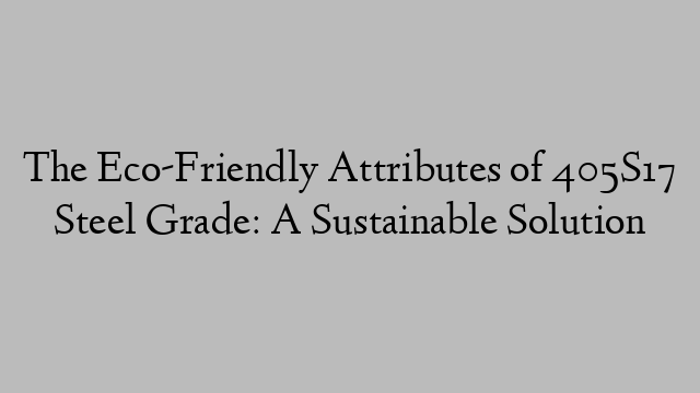 The Eco-Friendly Attributes of 405S17 Steel Grade: A Sustainable Solution
