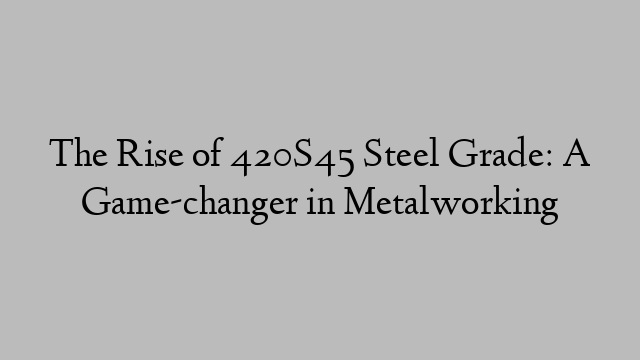The Rise of 420S45 Steel Grade: A Game-changer in Metalworking