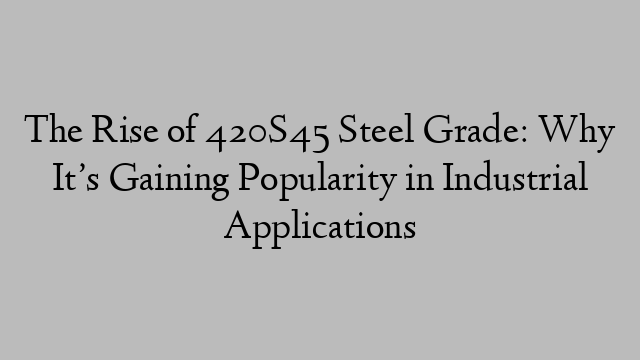 The Rise of 420S45 Steel Grade: Why It’s Gaining Popularity in Industrial Applications