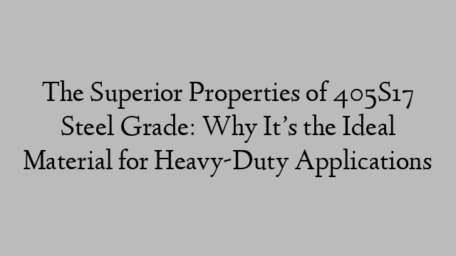 The Superior Properties of 405S17 Steel Grade: Why It’s the Ideal Material for Heavy-Duty Applications