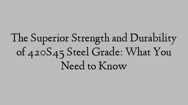The Superior Strength and Durability of 420S45 Steel Grade: What You Need to Know