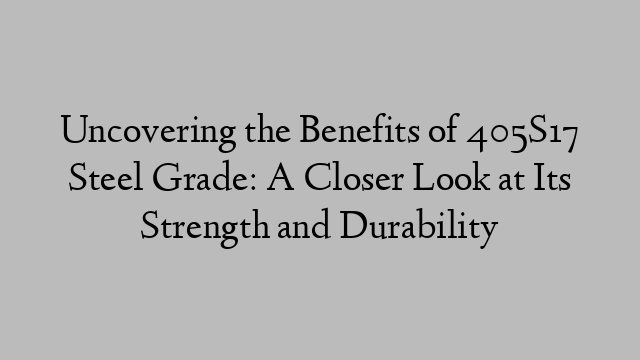 Uncovering the Benefits of 405S17 Steel Grade: A Closer Look at Its Strength and Durability