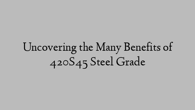 Uncovering the Many Benefits of 420S45 Steel Grade