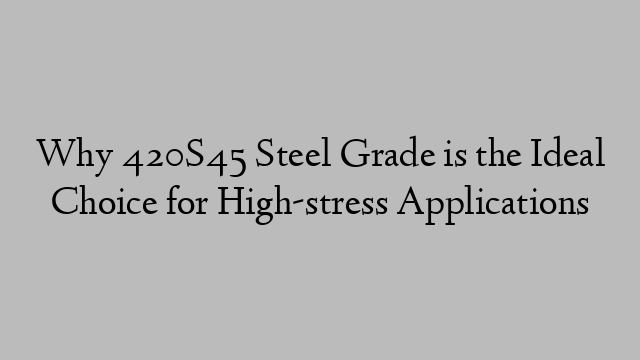 Why 420S45 Steel Grade is the Ideal Choice for High-stress Applications